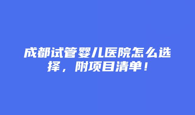 成都试管婴儿医院怎么选择，附项目清单！