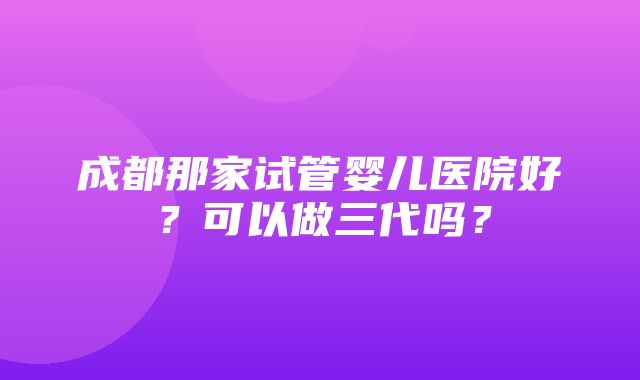 成都那家试管婴儿医院好？可以做三代吗？