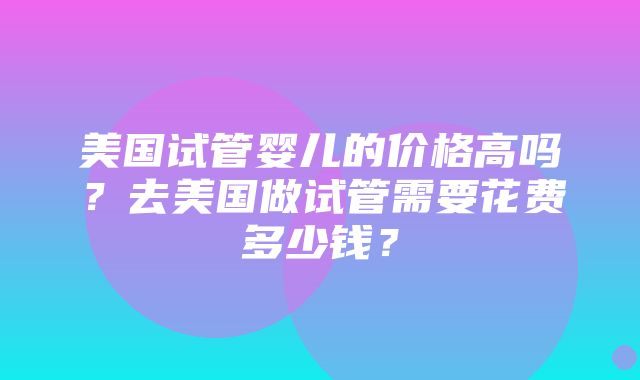 美国试管婴儿的价格高吗？去美国做试管需要花费多少钱？