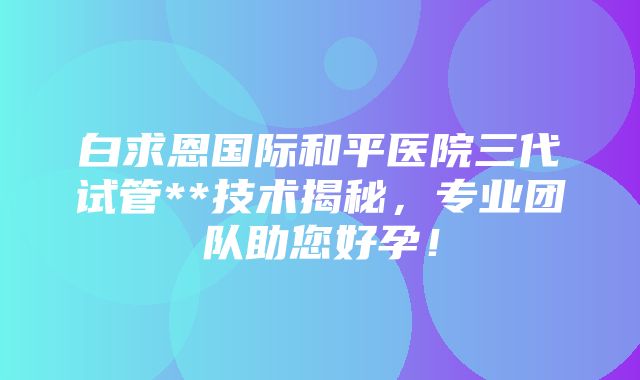 白求恩国际和平医院三代试管**技术揭秘，专业团队助您好孕！