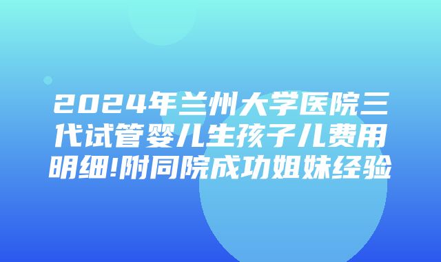 2024年兰州大学医院三代试管婴儿生孩子儿费用明细!附同院成功姐妹经验