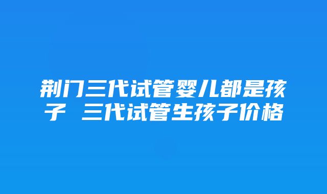 荆门三代试管婴儿都是孩子 三代试管生孩子价格