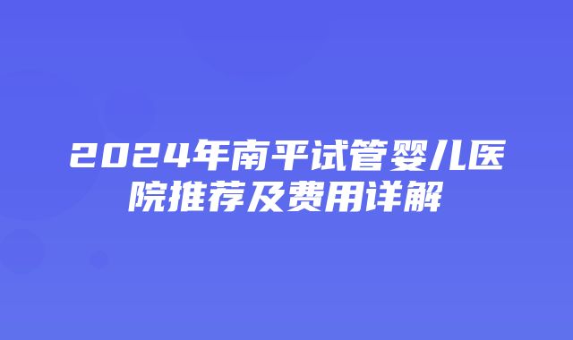 2024年南平试管婴儿医院推荐及费用详解