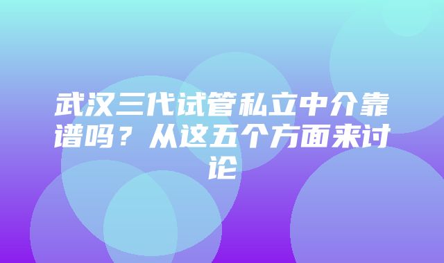 武汉三代试管私立中介靠谱吗？从这五个方面来讨论