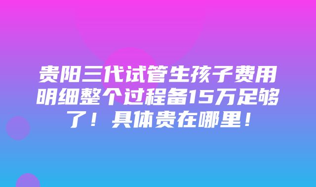 贵阳三代试管生孩子费用明细整个过程备15万足够了！具体贵在哪里！