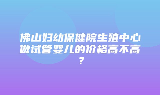 佛山妇幼保健院生殖中心做试管婴儿的价格高不高？