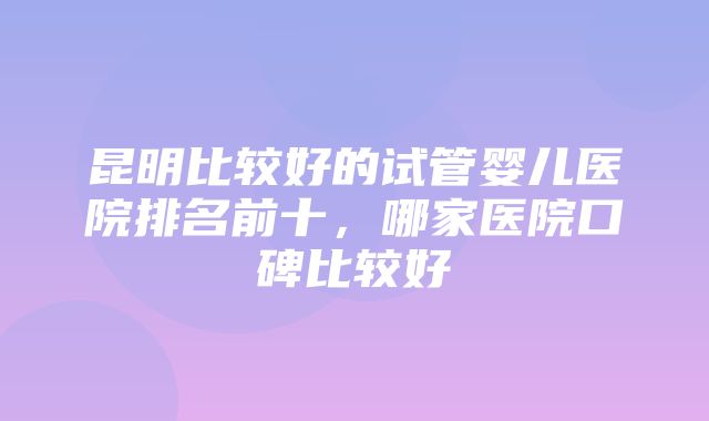 昆明比较好的试管婴儿医院排名前十，哪家医院口碑比较好