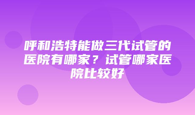 呼和浩特能做三代试管的医院有哪家？试管哪家医院比较好