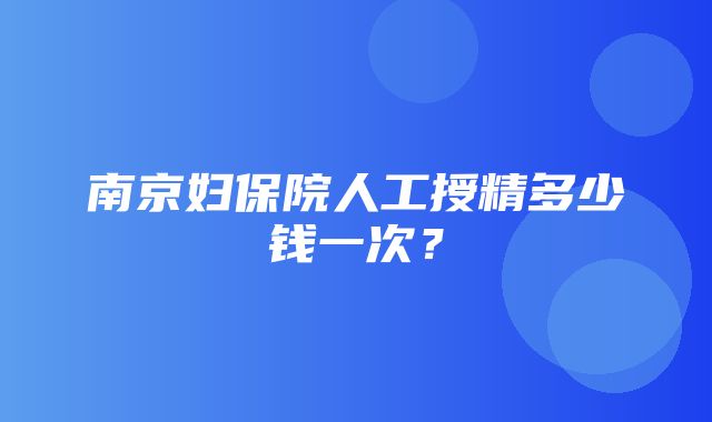 南京妇保院人工授精多少钱一次？