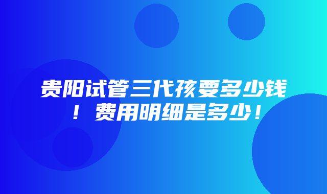 贵阳试管三代孩要多少钱！费用明细是多少！