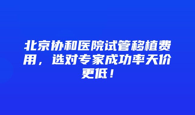 北京协和医院试管移植费用，选对专家成功率天价更低！