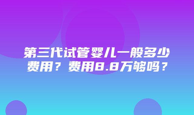 第三代试管婴儿一般多少费用？费用8.8万够吗？