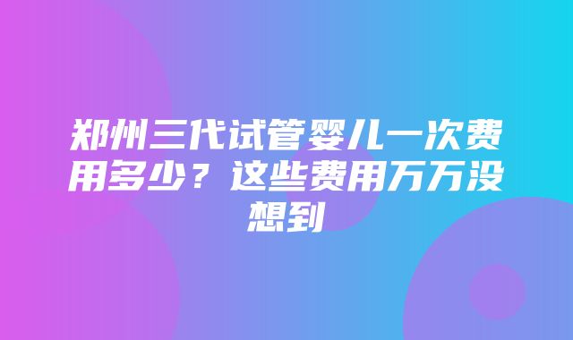 郑州三代试管婴儿一次费用多少？这些费用万万没想到