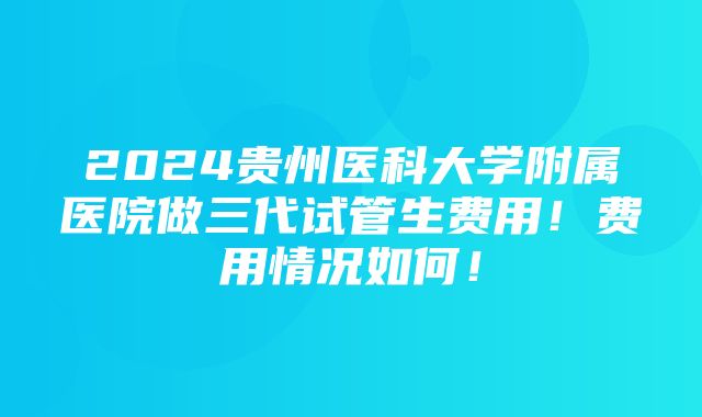 2024贵州医科大学附属医院做三代试管生费用！费用情况如何！