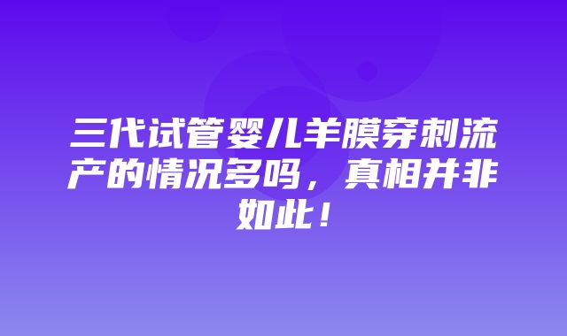 三代试管婴儿羊膜穿刺流产的情况多吗，真相并非如此！