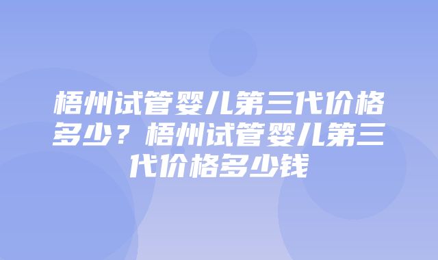 梧州试管婴儿第三代价格多少？梧州试管婴儿第三代价格多少钱