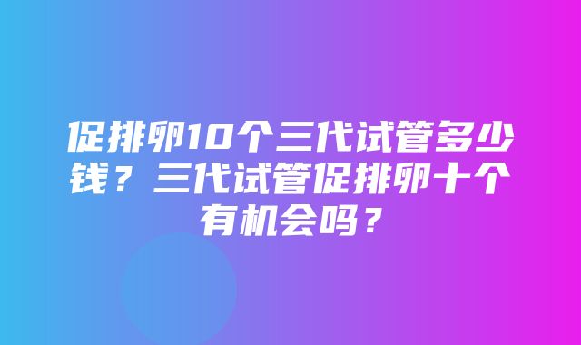 促排卵10个三代试管多少钱？三代试管促排卵十个有机会吗？