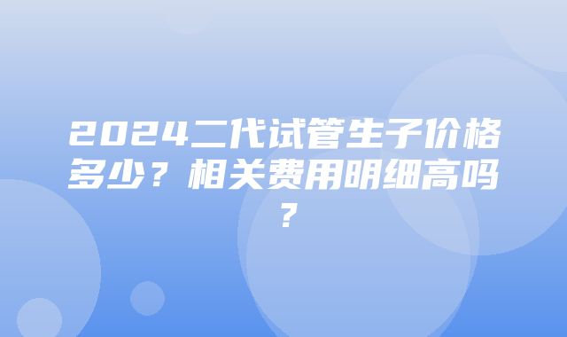 2024二代试管生子价格多少？相关费用明细高吗？