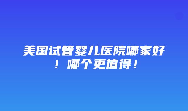 美国试管婴儿医院哪家好！哪个更值得！