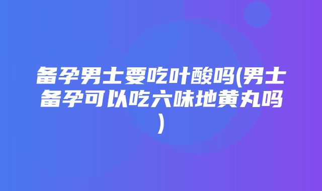 备孕男士要吃叶酸吗(男士备孕可以吃六味地黄丸吗)