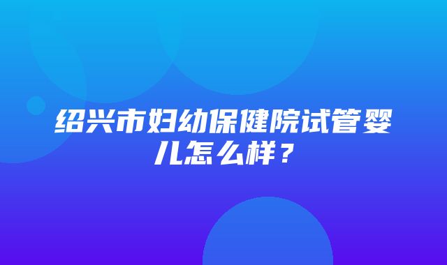 绍兴市妇幼保健院试管婴儿怎么样？