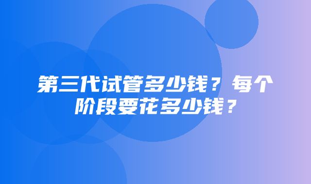 第三代试管多少钱？每个阶段要花多少钱？