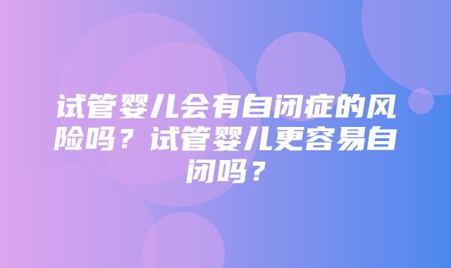 试管婴儿会有自闭症的风险吗？试管婴儿更容易自闭吗？