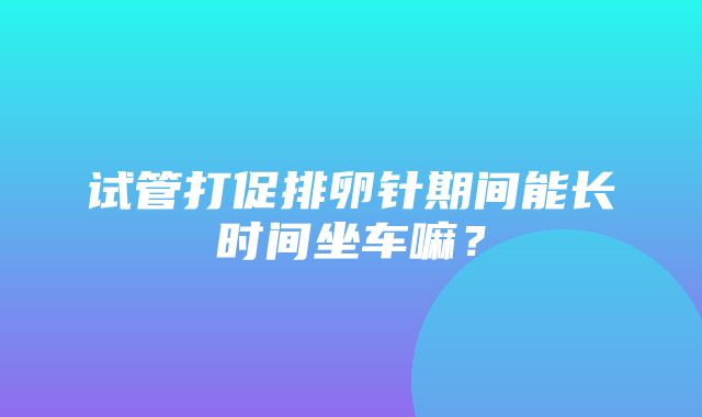 试管打促排卵针期间能长时间坐车嘛？