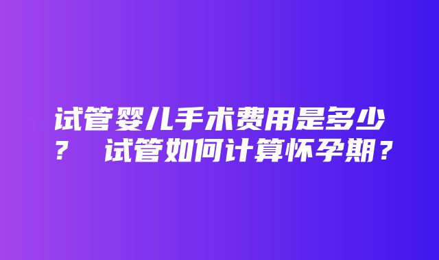 试管婴儿手术费用是多少？ 试管如何计算怀孕期？