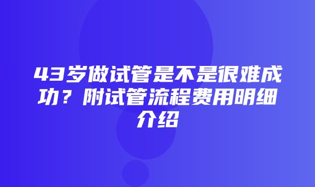 43岁做试管是不是很难成功？附试管流程费用明细介绍