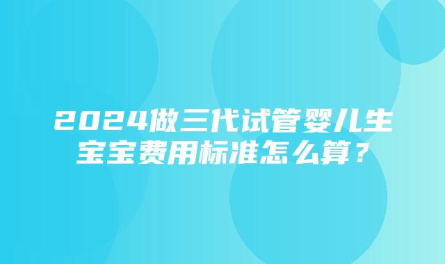 2024做三代试管婴儿生宝宝费用标准怎么算？