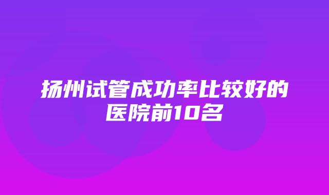 扬州试管成功率比较好的医院前10名