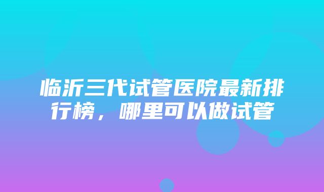 临沂三代试管医院最新排行榜，哪里可以做试管