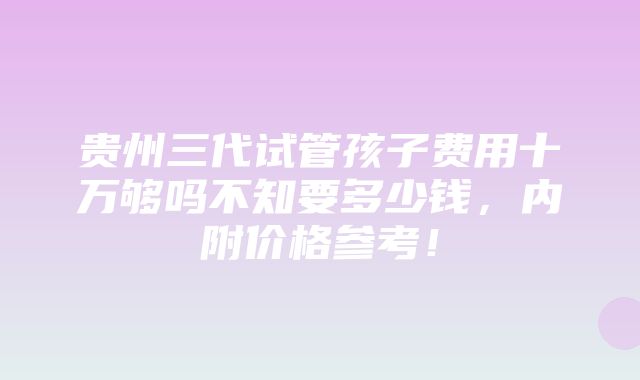 贵州三代试管孩子费用十万够吗不知要多少钱，内附价格参考！