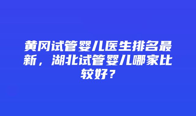 黄冈试管婴儿医生排名最新，湖北试管婴儿哪家比较好？