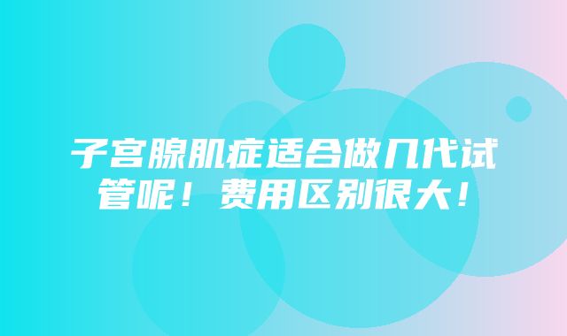 子宫腺肌症适合做几代试管呢！费用区别很大！