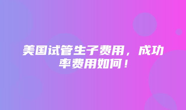 美国试管生子费用，成功率费用如何！