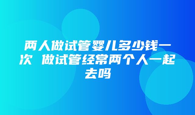 两人做试管婴儿多少钱一次 做试管经常两个人一起去吗