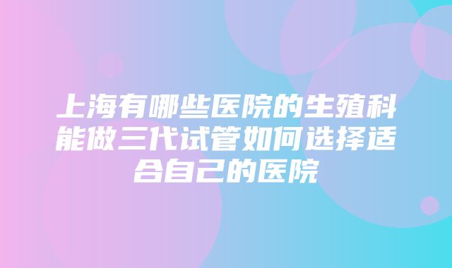 上海有哪些医院的生殖科能做三代试管如何选择适合自己的医院