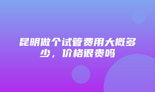 昆明做个试管费用大概多少，价格很贵吗