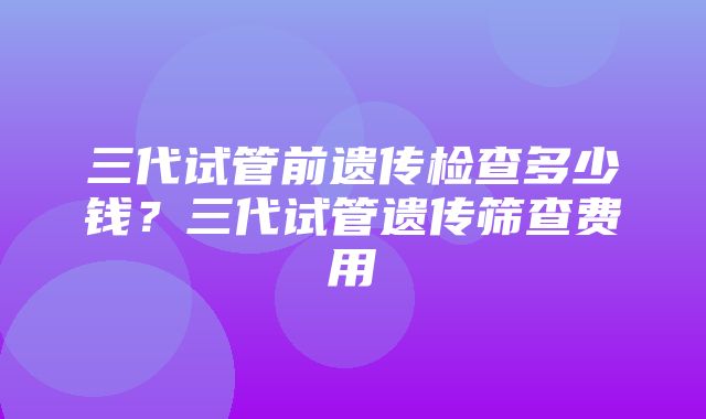 三代试管前遗传检查多少钱？三代试管遗传筛查费用