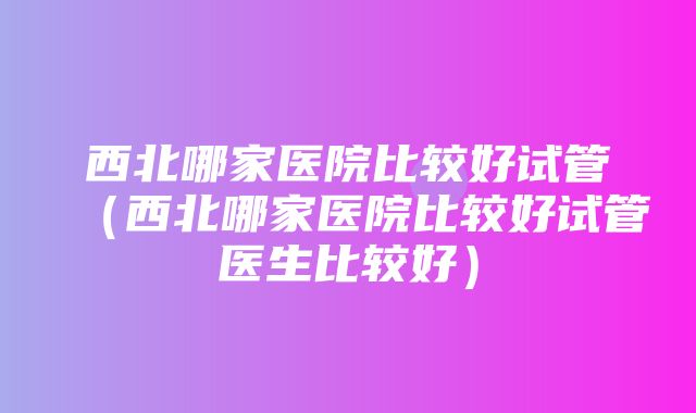 西北哪家医院比较好试管（西北哪家医院比较好试管医生比较好）