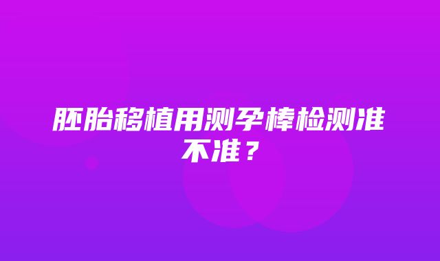 胚胎移植用测孕棒检测准不准？