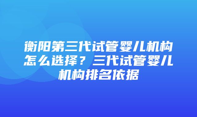 衡阳第三代试管婴儿机构怎么选择？三代试管婴儿机构排名依据