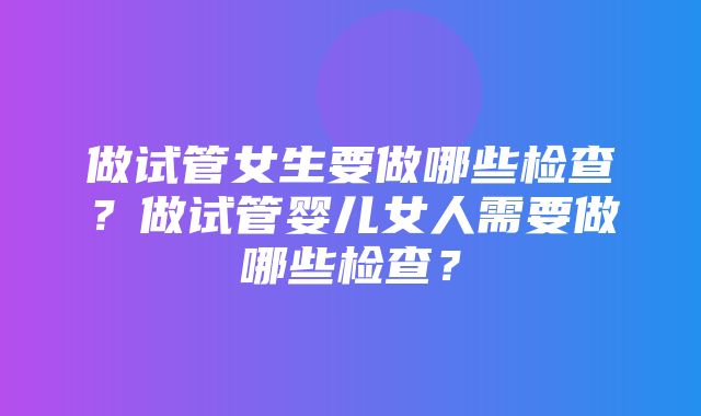 做试管女生要做哪些检查？做试管婴儿女人需要做哪些检查？