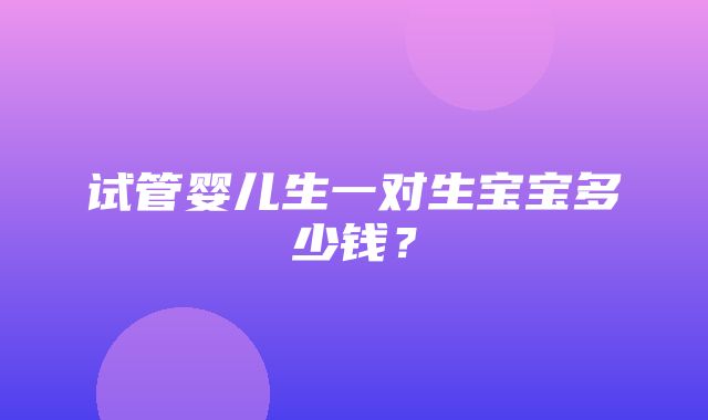 试管婴儿生一对生宝宝多少钱？