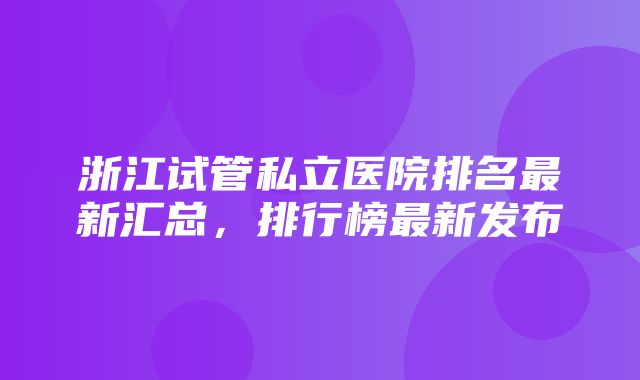 浙江试管私立医院排名最新汇总，排行榜最新发布