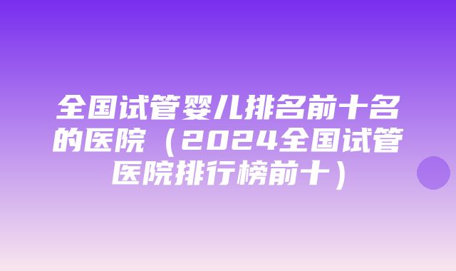 全国试管婴儿排名前十名的医院（2024全国试管医院排行榜前十）