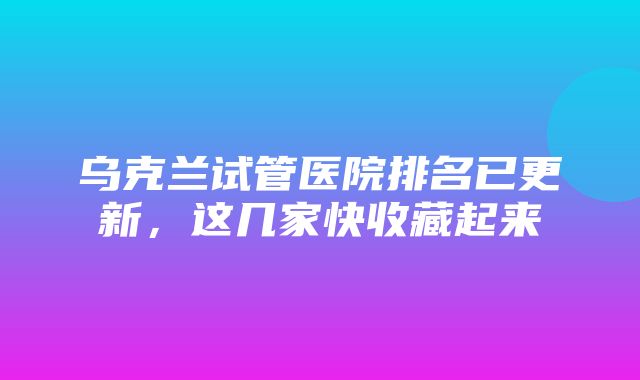 乌克兰试管医院排名已更新，这几家快收藏起来