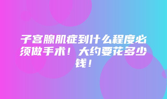 子宫腺肌症到什么程度必须做手术！大约要花多少钱！